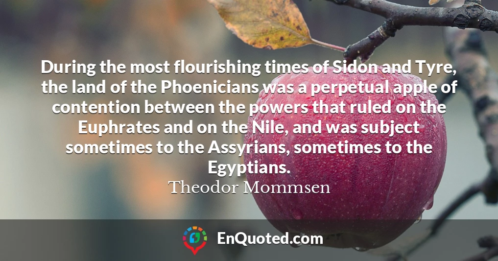 During the most flourishing times of Sidon and Tyre, the land of the Phoenicians was a perpetual apple of contention between the powers that ruled on the Euphrates and on the Nile, and was subject sometimes to the Assyrians, sometimes to the Egyptians.