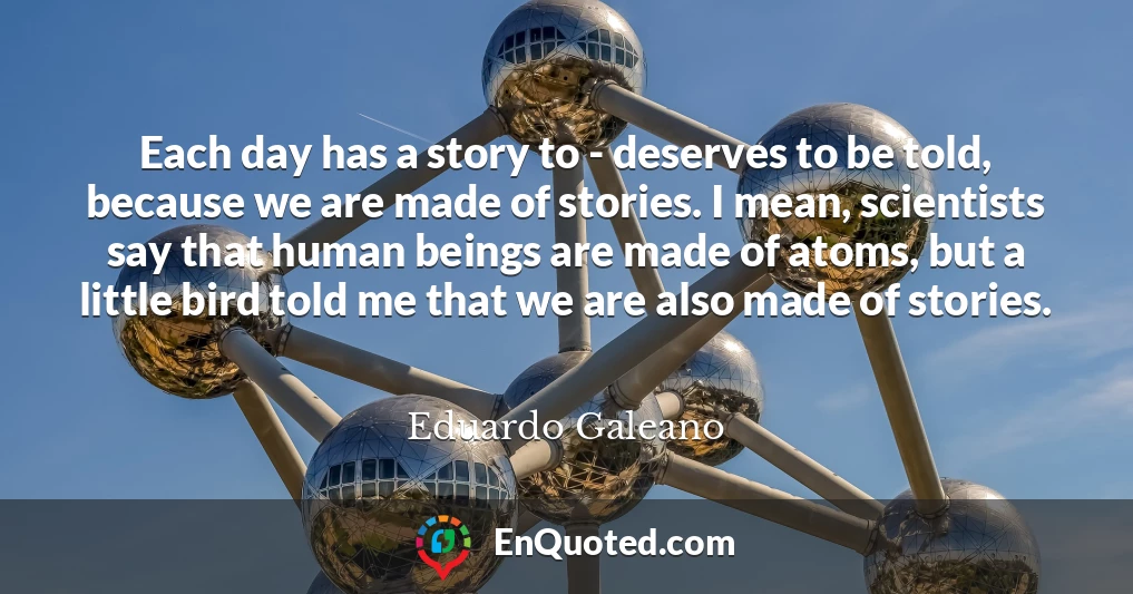 Each day has a story to - deserves to be told, because we are made of stories. I mean, scientists say that human beings are made of atoms, but a little bird told me that we are also made of stories. Each day has a story to - deserves to be told, because we are made of stories. I mean, scientists say that human beings are made of atoms, but a little bird told me that we are also made of stories.