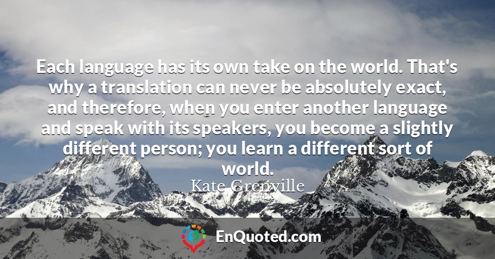 Each language has its own take on the world. That's why a translation can never be absolutely exact, and therefore, when you enter another language and speak with its speakers, you become a slightly different person; you learn a different sort of world. Each language has its own take on the world. That's why a translation can never be absolutely exact, and therefore, when you enter another language and speak with its speakers, you become a slightly different person; you learn a different sort of world.