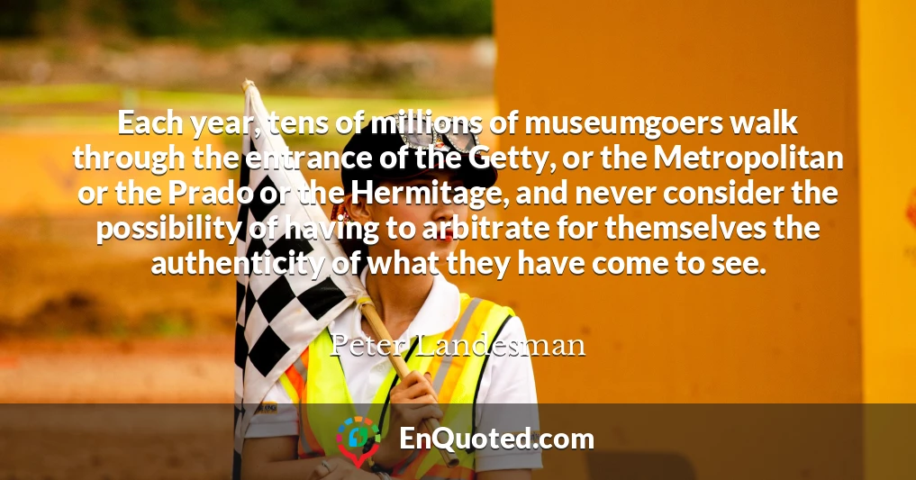 Each year, tens of millions of museumgoers walk through the entrance of the Getty, or the Metropolitan or the Prado or the Hermitage, and never consider the possibility of having to arbitrate for themselves the authenticity of what they have come to see.
