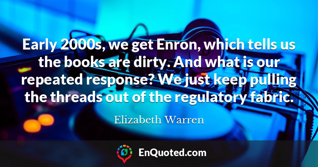 Early 2000s, we get Enron, which tells us the books are dirty. And what is our repeated response? We just keep pulling the threads out of the regulatory fabric.