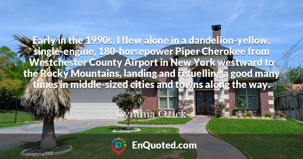 Early in the 1990s, I flew alone in a dandelion-yellow, single-engine, 180-horsepower Piper Cherokee from Westchester County Airport in New York westward to the Rocky Mountains, landing and refuelling a good many times in middle-sized cities and towns along the way.
