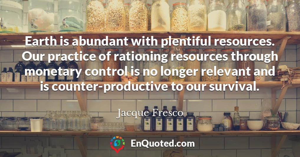 Earth is abundant with plentiful resources. Our practice of rationing resources through monetary control is no longer relevant and is counter-productive to our survival.