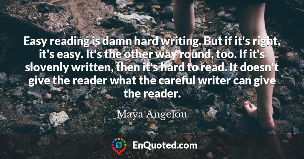 Easy reading is damn hard writing. But if it's right, it's easy. It's the other way round, too. If it's slovenly written, then it's hard to read. It doesn't give the reader what the careful writer can give the reader. Easy reading is damn hard writing. But if it's right, it's easy. It's the other way round, too. If it's slovenly written, then it's hard to read. It doesn't give the reader what the careful writer can give the reader.
