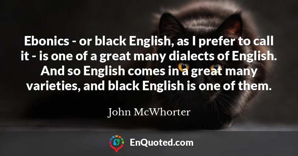 Ebonics - or black English, as I prefer to call it - is one of a great many dialects of English. And so English comes in a great many varieties, and black English is one of them.