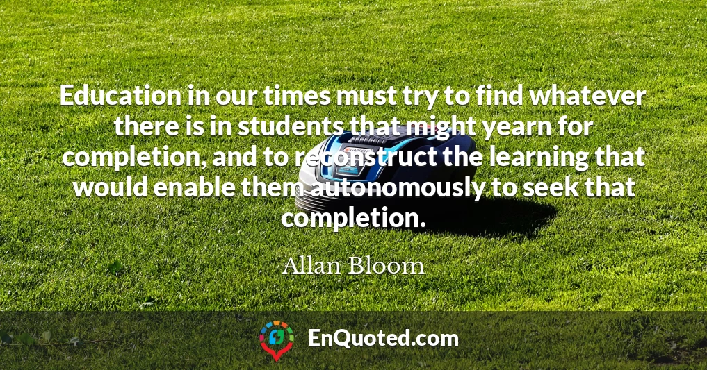 Education in our times must try to find whatever there is in students that might yearn for completion, and to reconstruct the learning that would enable them autonomously to seek that completion.