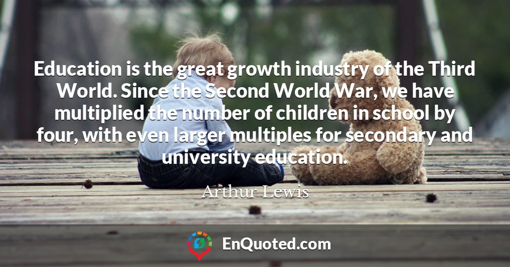 Education is the great growth industry of the Third World. Since the Second World War, we have multiplied the number of children in school by four, with even larger multiples for secondary and university education.