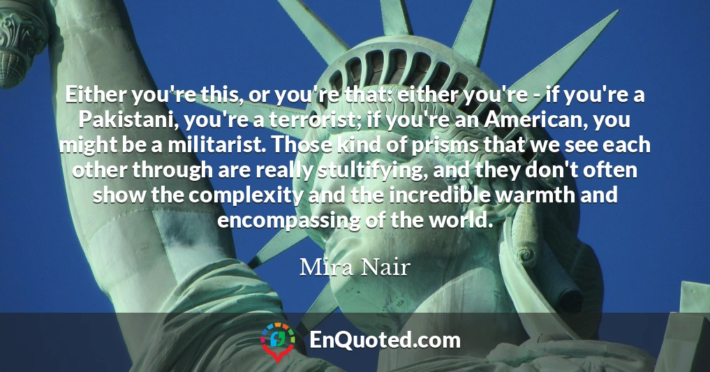 Either you're this, or you're that: either you're - if you're a Pakistani, you're a terrorist; if you're an American, you might be a militarist. Those kind of prisms that we see each other through are really stultifying, and they don't often show the complexity and the incredible warmth and encompassing of the world. Either you're this, or you're that: either you're - if you're a Pakistani, you're a terrorist; if you're an American, you might be a militarist. Those kind of prisms that we see each other through are really stultifying, and they don't often show the complexity and the incredible warmth and encompassing of the world.