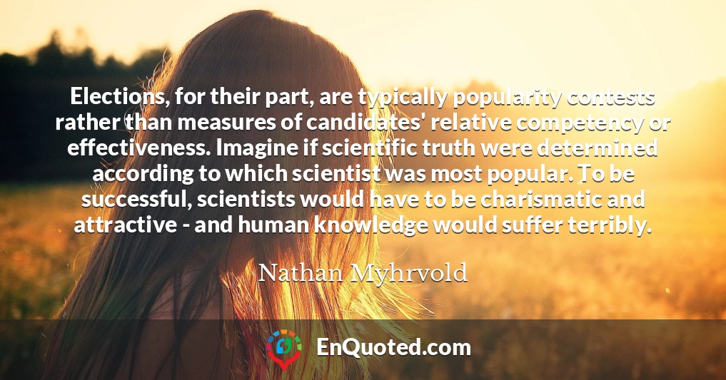 Elections, for their part, are typically popularity contests rather than measures of candidates' relative competency or effectiveness. Imagine if scientific truth were determined according to which scientist was most popular. To be successful, scientists would have to be charismatic and attractive - and human knowledge would suffer terribly.