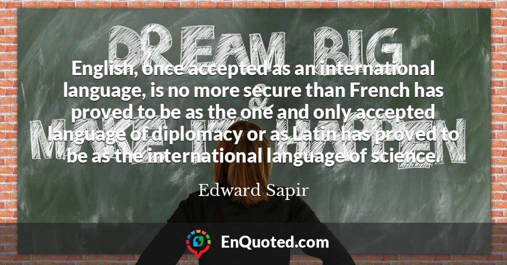 English, once accepted as an international language, is no more secure than French has proved to be as the one and only accepted language of diplomacy or as Latin has proved to be as the international language of science.