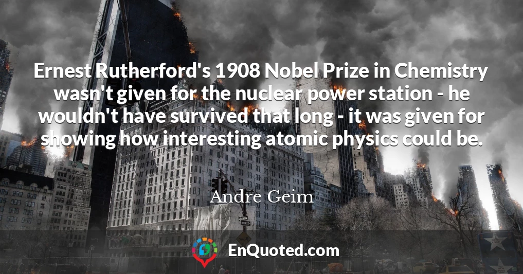 Ernest Rutherford's 1908 Nobel Prize in Chemistry wasn't given for the nuclear power station - he wouldn't have survived that long - it was given for showing how interesting atomic physics could be.