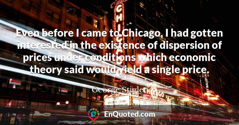 Even before I came to Chicago, I had gotten interested in the existence of dispersion of prices under conditions which economic theory said would yield a single price.