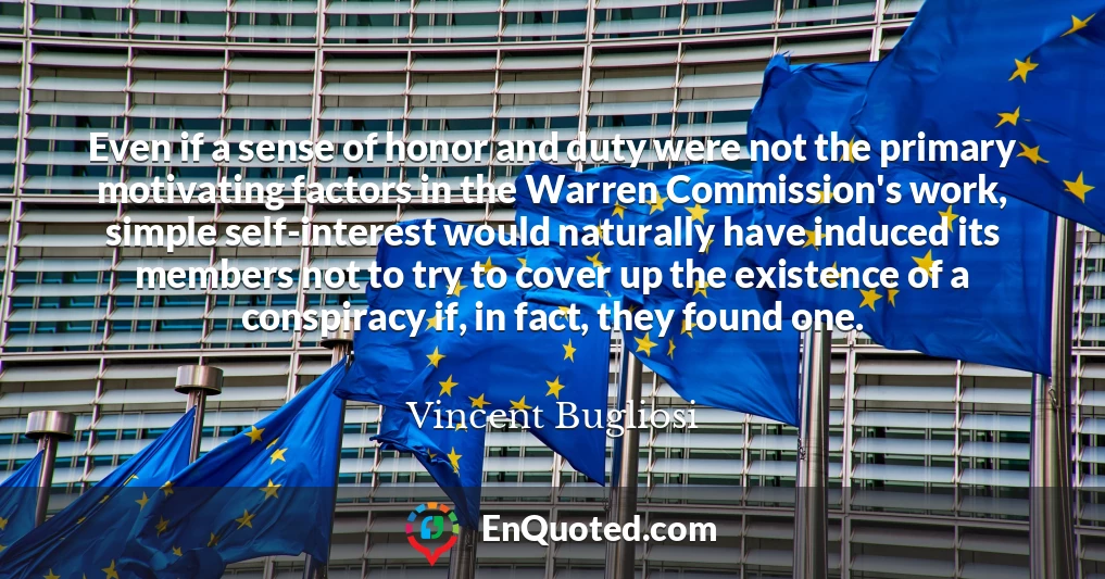 Even if a sense of honor and duty were not the primary motivating factors in the Warren Commission's work, simple self-interest would naturally have induced its members not to try to cover up the existence of a conspiracy if, in fact, they found one. Even if a sense of honor and duty were not the primary motivating factors in the Warren Commission's work, simple self-interest would naturally have induced its members not to try to cover up the existence of a conspiracy if, in fact, they found one.