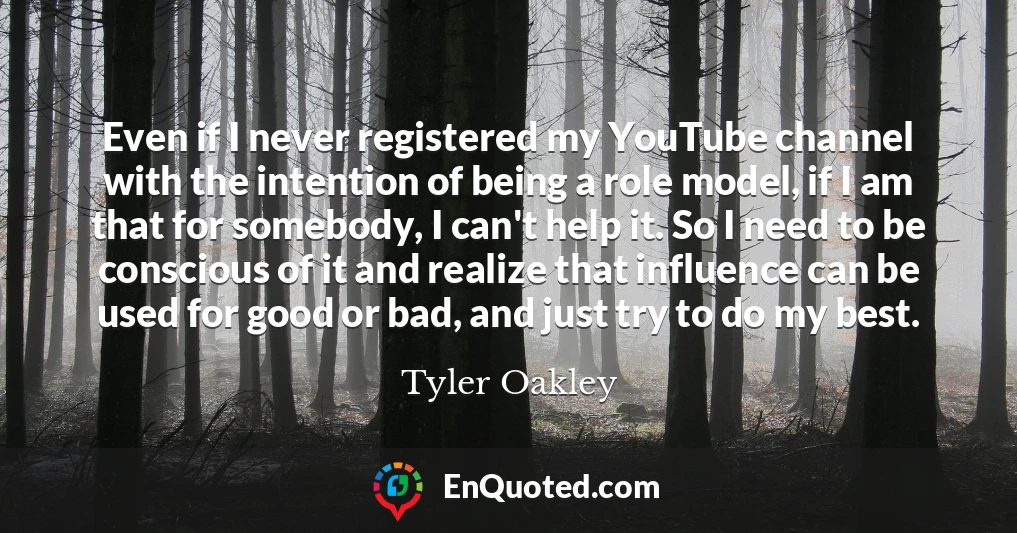 Even if I never registered my YouTube channel with the intention of being a role model, if I am that for somebody, I can't help it. So I need to be conscious of it and realize that influence can be used for good or bad, and just try to do my best. Even if I never registered my YouTube channel with the intention of being a role model, if I am that for somebody, I can't help it. So I need to be conscious of it and realize that influence can be used for good or bad, and just try to do my best.