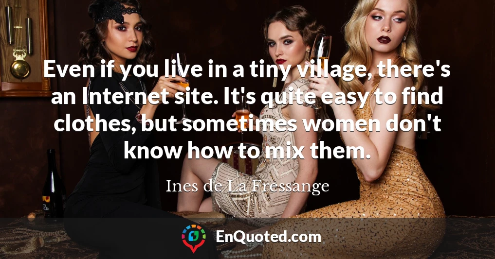 Even if you live in a tiny village, there's an Internet site. It's quite easy to find clothes, but sometimes women don't know how to mix them.