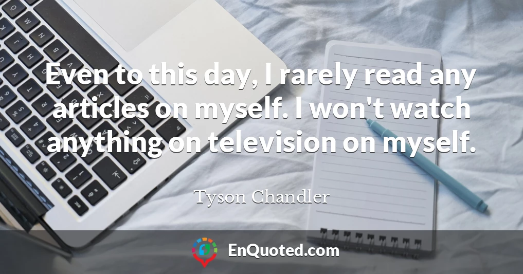 Even to this day, I rarely read any articles on myself. I won't watch anything on television on myself.