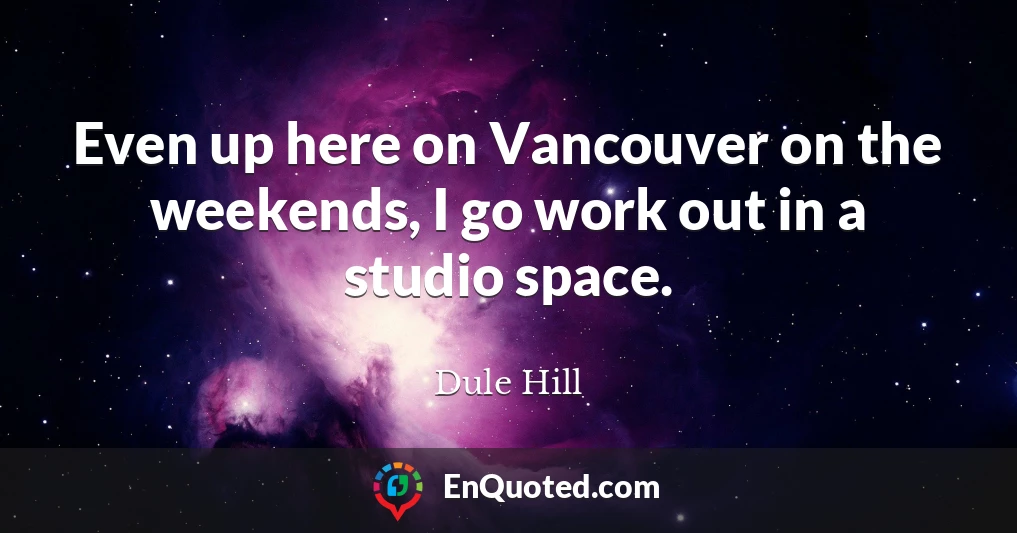 Even up here on Vancouver on the weekends, I go work out in a studio space.