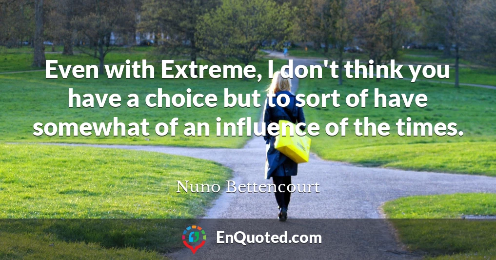 Even with Extreme, I don't think you have a choice but to sort of have somewhat of an influence of the times.