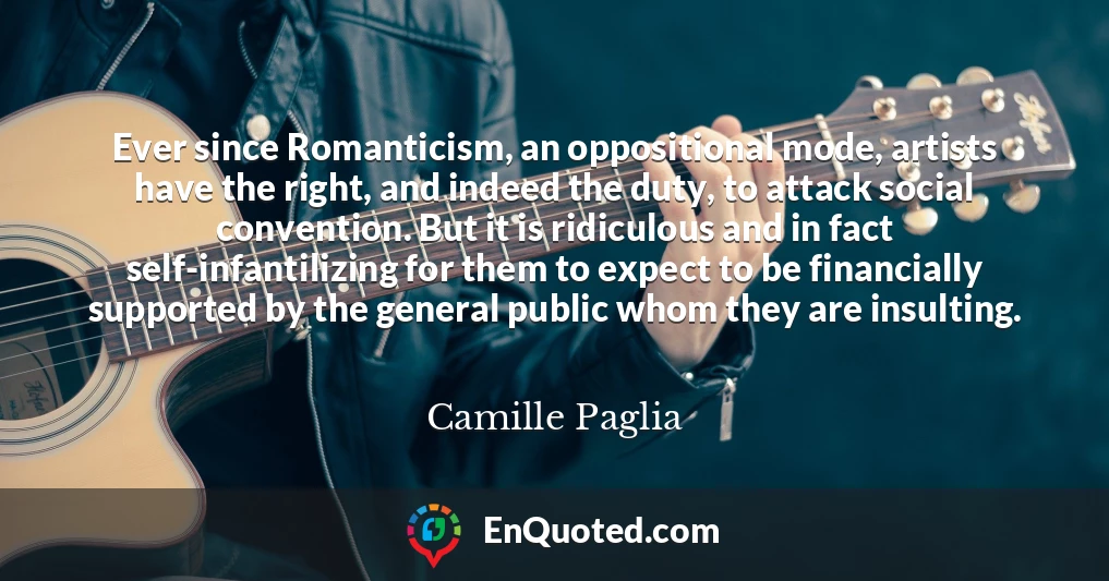 Ever since Romanticism, an oppositional mode, artists have the right, and indeed the duty, to attack social convention. But it is ridiculous and in fact self-infantilizing for them to expect to be financially supported by the general public whom they are insulting. Ever since Romanticism, an oppositional mode, artists have the right, and indeed the duty, to attack social convention. But it is ridiculous and in fact self-infantilizing for them to expect to be financially supported by the general public whom they are insulting.