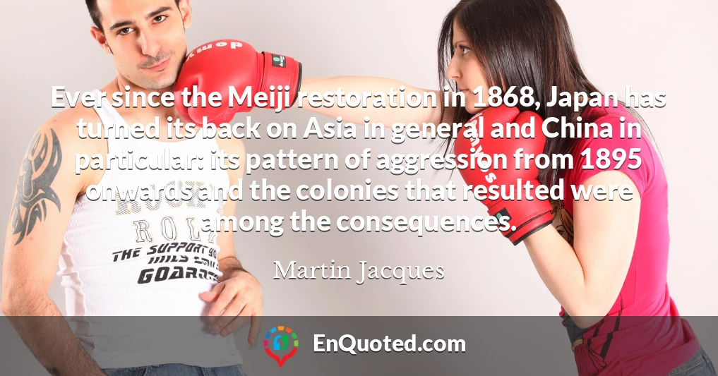 Ever since the Meiji restoration in 1868, Japan has turned its back on Asia in general and China in particular: its pattern of aggression from 1895 onwards and the colonies that resulted were among the consequences.