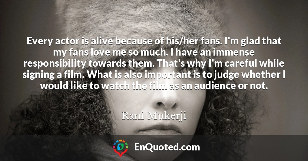 Every actor is alive because of his/her fans. I'm glad that my fans love me so much. I have an immense responsibility towards them. That's why I'm careful while signing a film. What is also important is to judge whether I would like to watch the film as an audience or not. Every actor is alive because of his/her fans. I'm glad that my fans love me so much. I have an immense responsibility towards them. That's why I'm careful while signing a film. What is also important is to judge whether I would like to watch the film as an audience or not.
