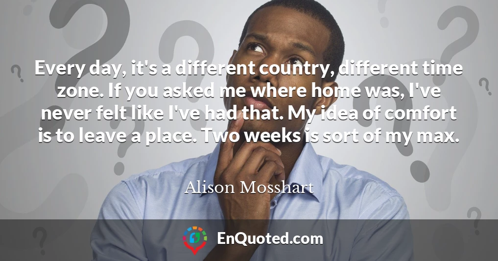 Every day, it's a different country, different time zone. If you asked me where home was, I've never felt like I've had that. My idea of comfort is to leave a place. Two weeks is sort of my max. Every day, it's a different country, different time zone. If you asked me where home was, I've never felt like I've had that. My idea of comfort is to leave a place. Two weeks is sort of my max.