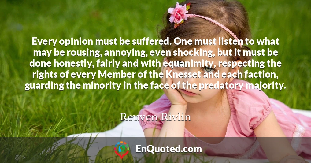 Every opinion must be suffered. One must listen to what may be rousing, annoying, even shocking, but it must be done honestly, fairly and with equanimity, respecting the rights of every Member of the Knesset and each faction, guarding the minority in the face of the predatory majority. Every opinion must be suffered. One must listen to what may be rousing, annoying, even shocking, but it must be done honestly, fairly and with equanimity, respecting the rights of every Member of the Knesset and each faction, guarding the minority in the face of the predatory majority.