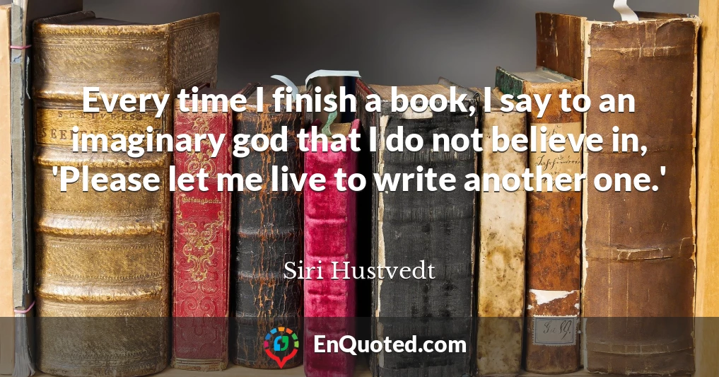 Every time I finish a book, I say to an imaginary god that I do not believe in, 'Please let me live to write another one.'