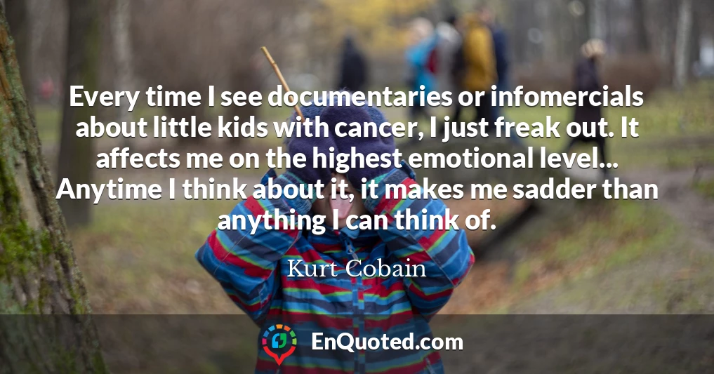 Every time I see documentaries or infomercials about little kids with cancer, I just freak out. It affects me on the highest emotional level... Anytime I think about it, it makes me sadder than anything I can think of.