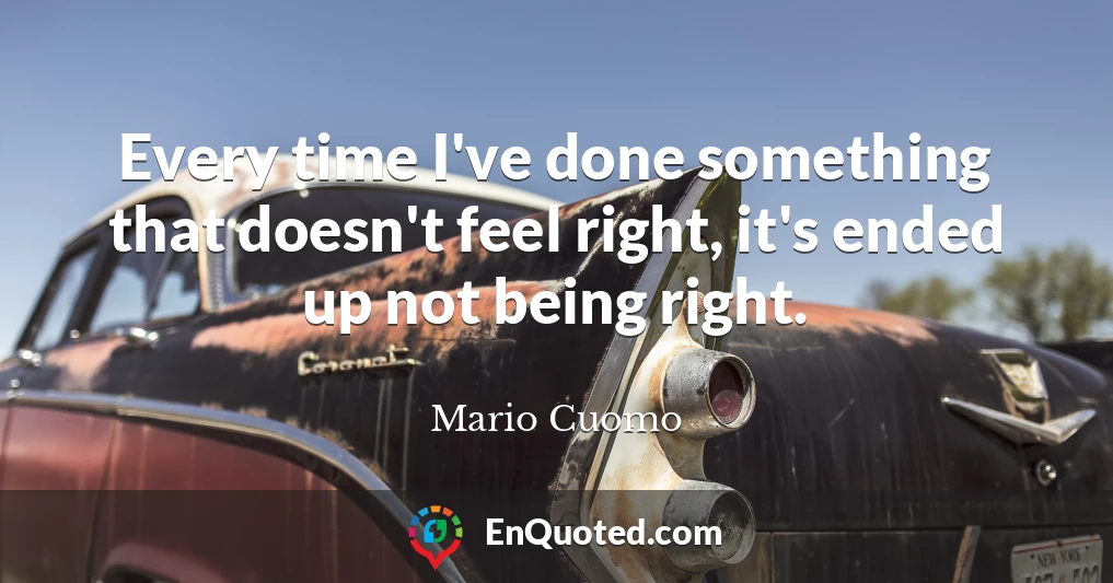 Every time I've done something that doesn't feel right, it's ended up not being right.