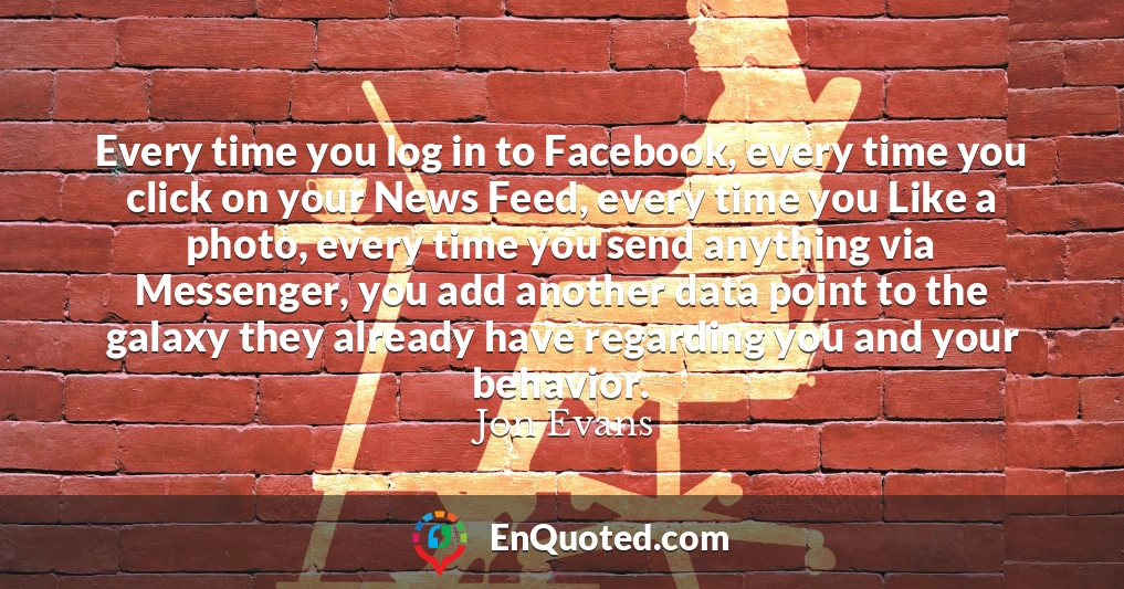Every time you log in to Facebook, every time you click on your News Feed, every time you Like a photo, every time you send anything via Messenger, you add another data point to the galaxy they already have regarding you and your behavior.