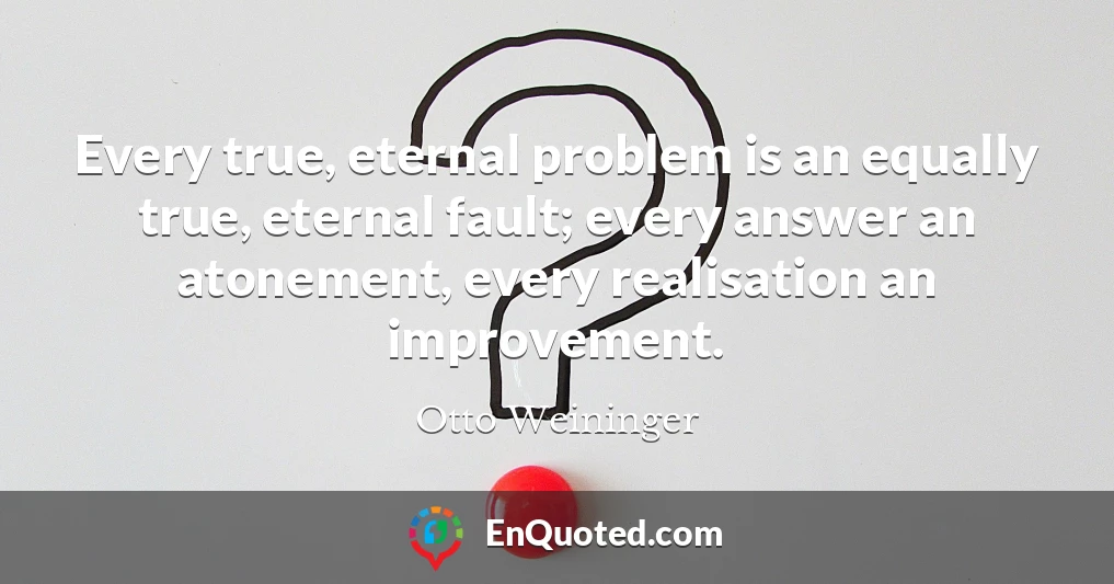 Every true, eternal problem is an equally true, eternal fault; every answer an atonement, every realisation an improvement.