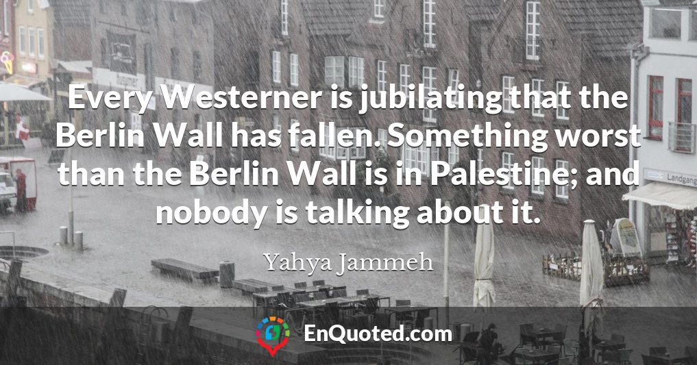 Every Westerner is jubilating that the Berlin Wall has fallen. Something worst than the Berlin Wall is in Palestine; and nobody is talking about it.
