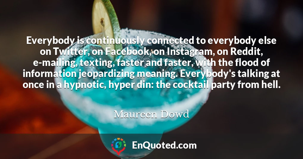Everybody is continuously connected to everybody else on Twitter, on Facebook, on Instagram, on Reddit, e-mailing, texting, faster and faster, with the flood of information jeopardizing meaning. Everybody's talking at once in a hypnotic, hyper din: the cocktail party from hell.