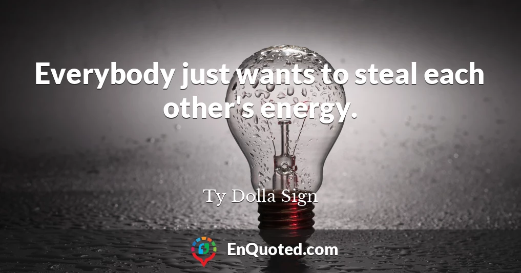 Everybody just wants to steal each other's energy.