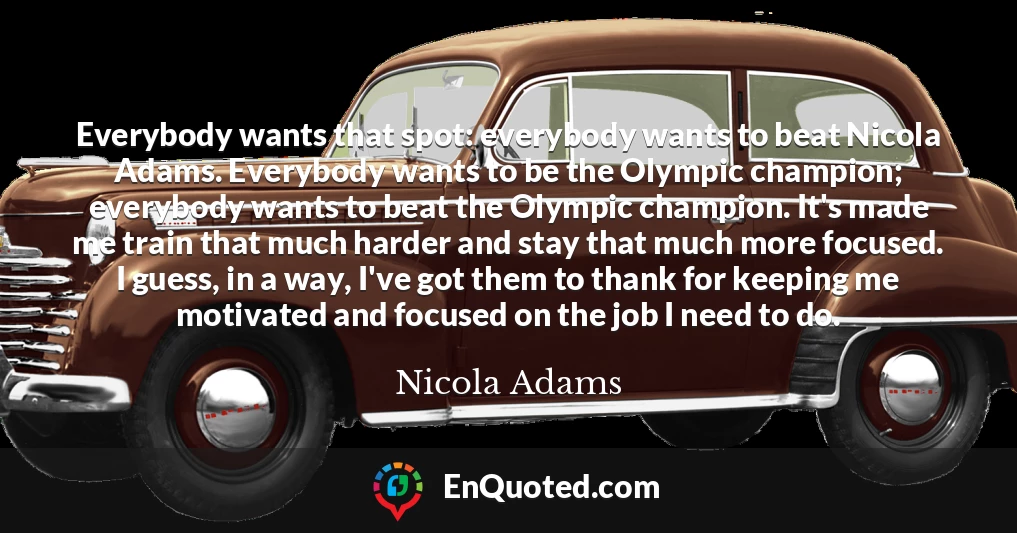 Everybody wants that spot: everybody wants to beat Nicola Adams. Everybody wants to be the Olympic champion; everybody wants to beat the Olympic champion. It's made me train that much harder and stay that much more focused. I guess, in a way, I've got them to thank for keeping me motivated and focused on the job I need to do.