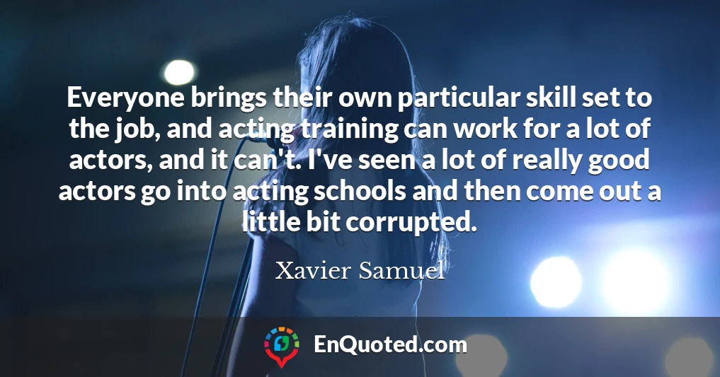 Everyone brings their own particular skill set to the job, and acting training can work for a lot of actors, and it can't. I've seen a lot of really good actors go into acting schools and then come out a little bit corrupted.