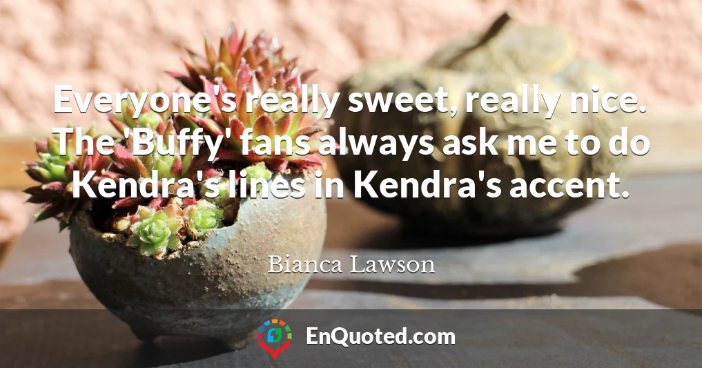 Everyone's really sweet, really nice. The 'Buffy' fans always ask me to do Kendra's lines in Kendra's accent.