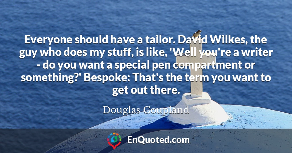 Everyone should have a tailor. David Wilkes, the guy who does my stuff, is like, 'Well you're a writer - do you want a special pen compartment or something?' Bespoke: That's the term you want to get out there. Everyone should have a tailor. David Wilkes, the guy who does my stuff, is like, 'Well you're a writer - do you want a special pen compartment or something?' Bespoke: That's the term you want to get out there.