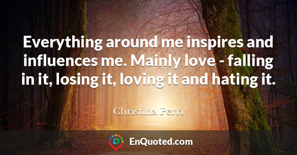 Everything around me inspires and influences me. Mainly love - falling in it, losing it, loving it and hating it.