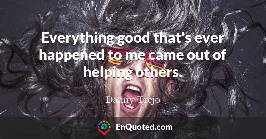 Everything good that's ever happened to me came out of helping others.