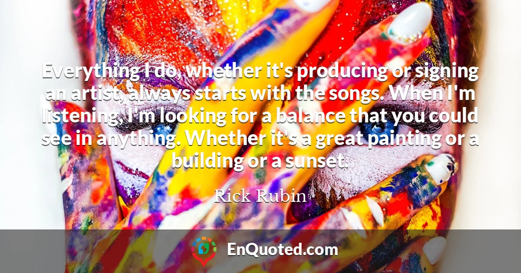 Everything I do, whether it's producing or signing an artist, always starts with the songs. When I'm listening, I'm looking for a balance that you could see in anything. Whether it's a great painting or a building or a sunset. Everything I do, whether it's producing or signing an artist, always starts with the songs. When I'm listening, I'm looking for a balance that you could see in anything. Whether it's a great painting or a building or a sunset.