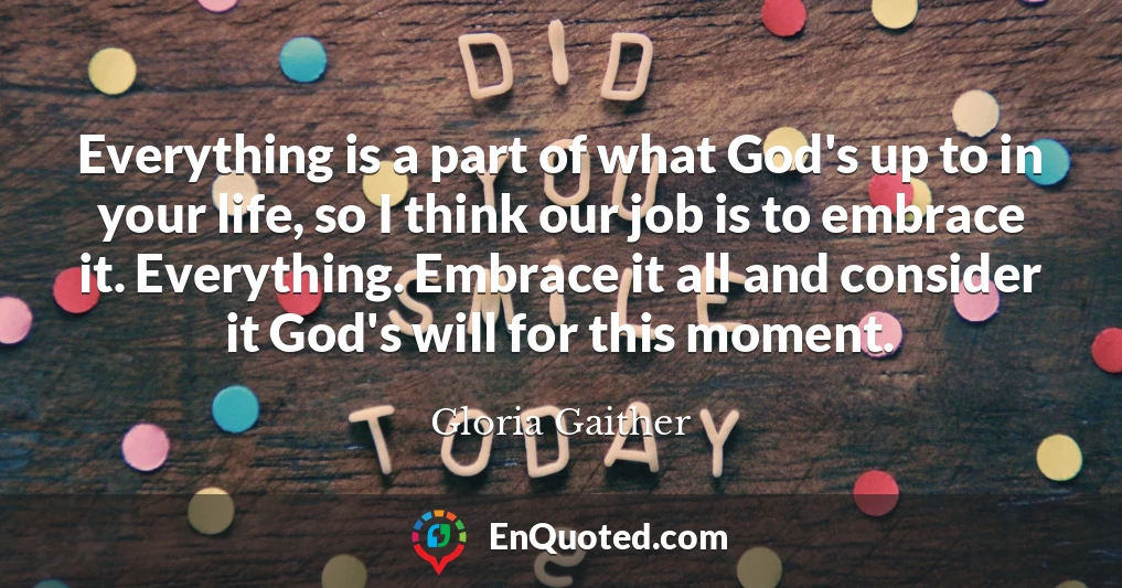 Everything is a part of what God's up to in your life, so I think our job is to embrace it. Everything. Embrace it all and consider it God's will for this moment.