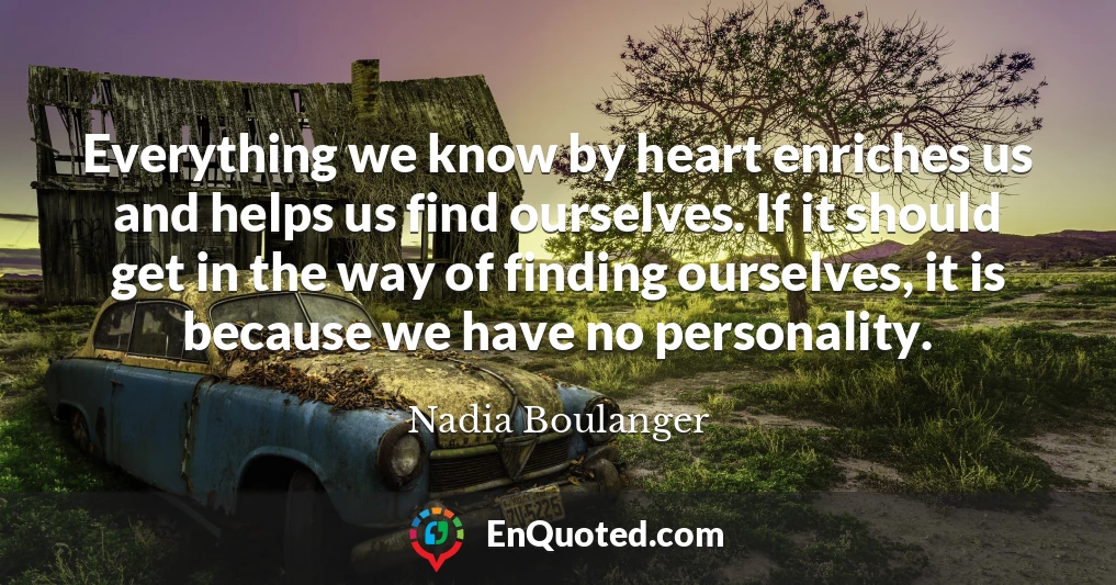 Everything we know by heart enriches us and helps us find ourselves. If it should get in the way of finding ourselves, it is because we have no personality.