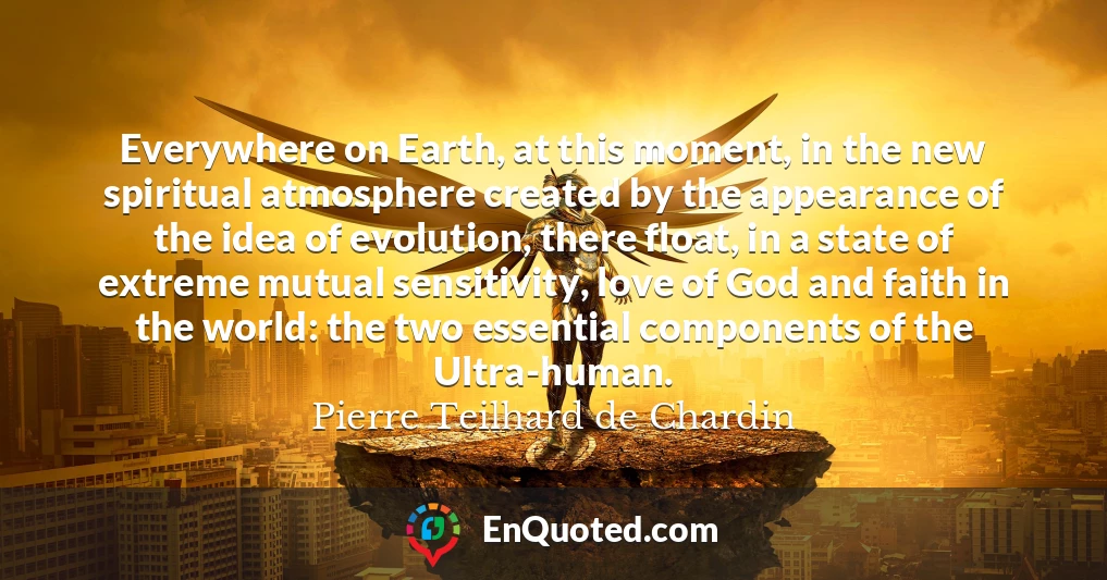 Everywhere on Earth, at this moment, in the new spiritual atmosphere created by the appearance of the idea of evolution, there float, in a state of extreme mutual sensitivity, love of God and faith in the world: the two essential components of the Ultra-human. Everywhere on Earth, at this moment, in the new spiritual atmosphere created by the appearance of the idea of evolution, there float, in a state of extreme mutual sensitivity, love of God and faith in the world: the two essential components of the Ultra-human.