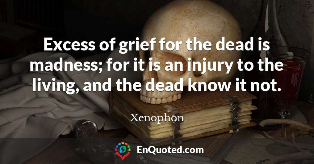 Excess of grief for the dead is madness; for it is an injury to the living, and the dead know it not.