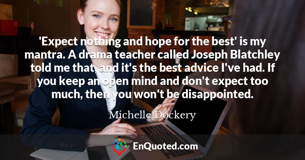 'Expect nothing and hope for the best' is my mantra. A drama teacher called Joseph Blatchley told me that, and it's the best advice I've had. If you keep an open mind and don't expect too much, then you won't be disappointed.