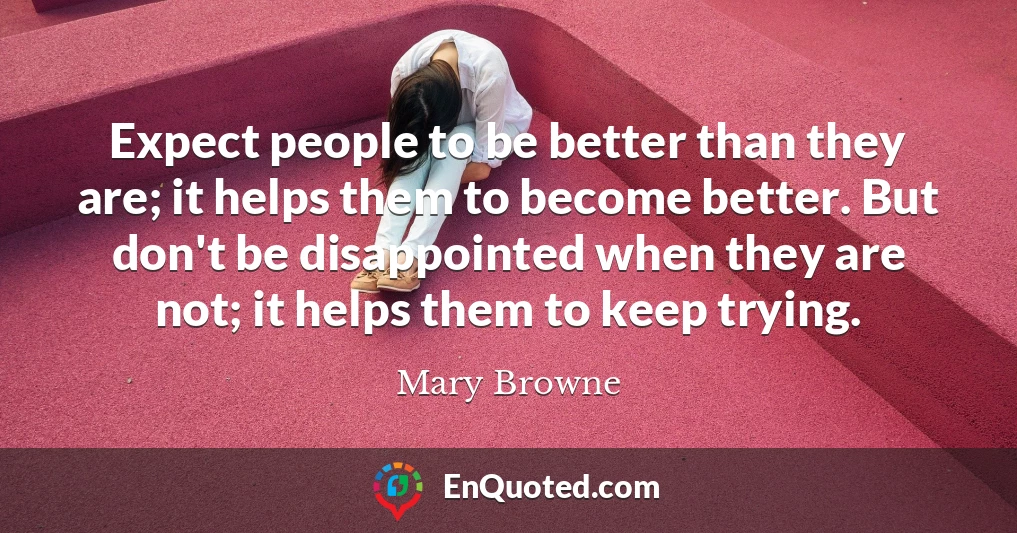 Expect people to be better than they are; it helps them to become better. But don't be disappointed when they are not; it helps them to keep trying.