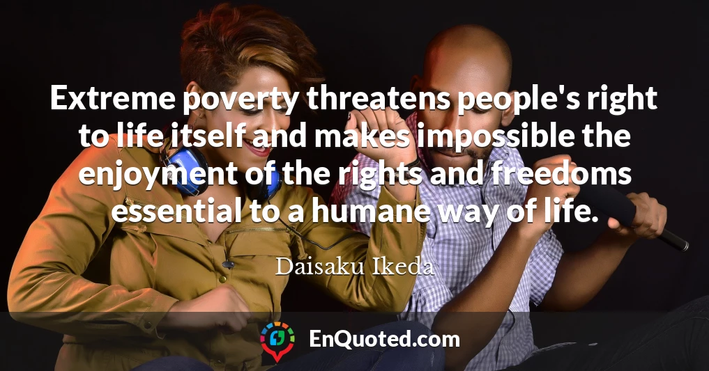 Extreme poverty threatens people's right to life itself and makes impossible the enjoyment of the rights and freedoms essential to a humane way of life.