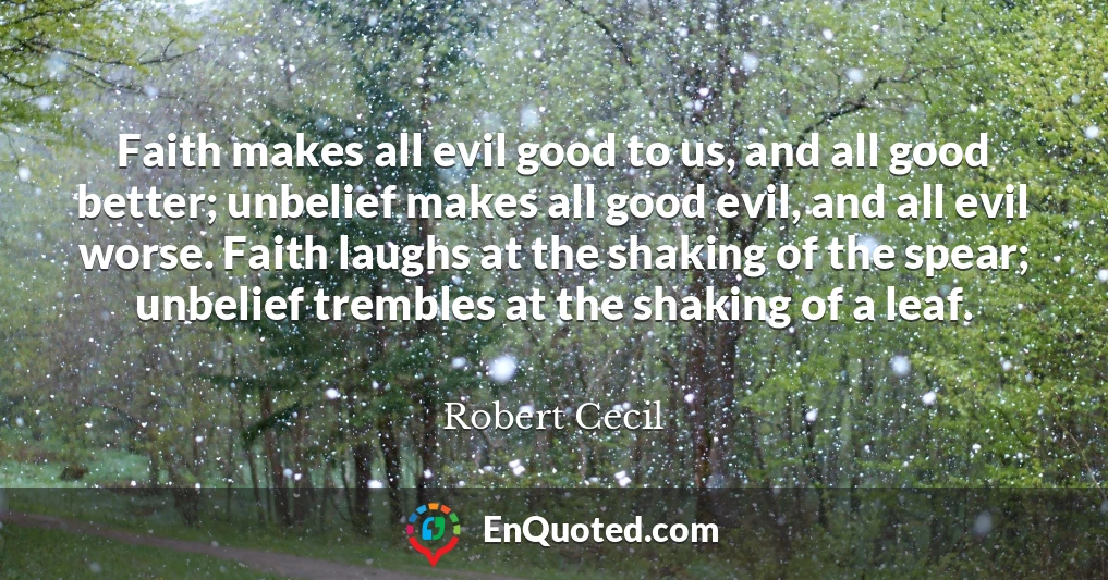 Faith makes all evil good to us, and all good better; unbelief makes all good evil, and all evil worse. Faith laughs at the shaking of the spear; unbelief trembles at the shaking of a leaf.